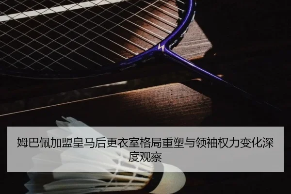姆巴佩加盟皇马后更衣室格局重塑与领袖权力变化深度观察