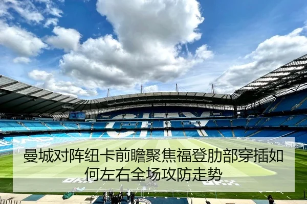 曼城对阵纽卡前瞻聚焦福登肋部穿插如何左右全场攻防走势