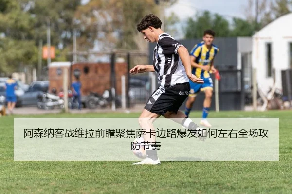 阿森纳客战维拉前瞻聚焦萨卡边路爆发如何左右全场攻防节奏