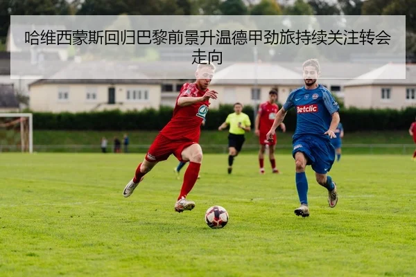 哈维西蒙斯回归巴黎前景升温德甲劲旅持续关注转会走向